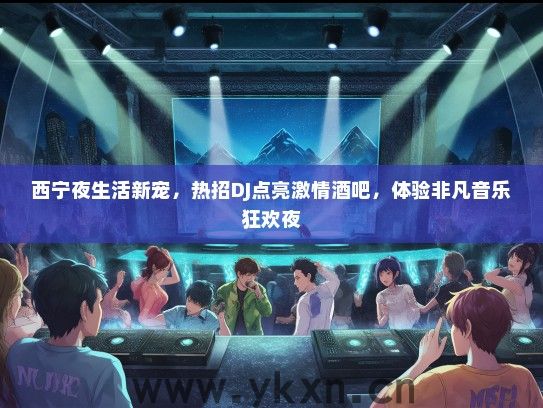 西宁夜生活新宠，热招DJ点亮激情酒吧，体验非凡音乐狂欢夜